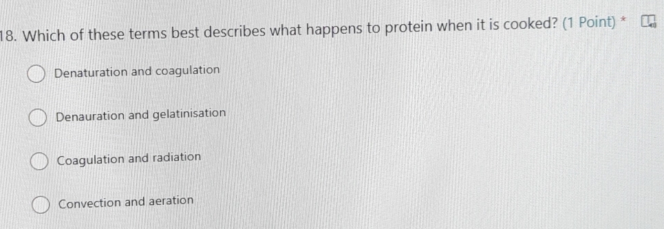 Which of these terms best describes what happens to protein when it is cooked? (1 Point) *
Denaturation and coagulation
Denauration and gelatinisation
Coagulation and radiation
Convection and aeration