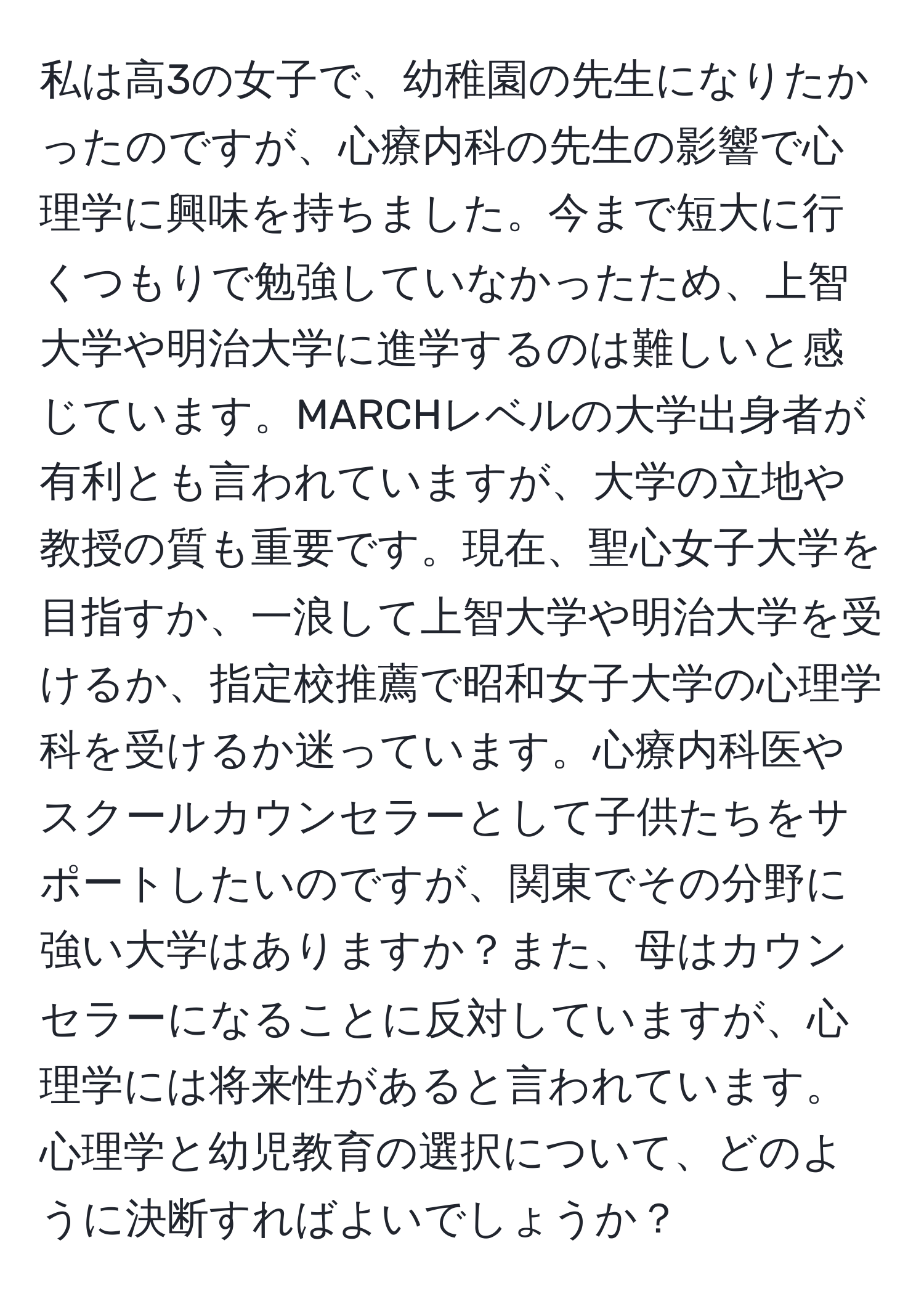 私は高3の女子で、幼稚園の先生になりたかったのですが、心療内科の先生の影響で心理学に興味を持ちました。今まで短大に行くつもりで勉強していなかったため、上智大学や明治大学に進学するのは難しいと感じています。MARCHレベルの大学出身者が有利とも言われていますが、大学の立地や教授の質も重要です。現在、聖心女子大学を目指すか、一浪して上智大学や明治大学を受けるか、指定校推薦で昭和女子大学の心理学科を受けるか迷っています。心療内科医やスクールカウンセラーとして子供たちをサポートしたいのですが、関東でその分野に強い大学はありますか？また、母はカウンセラーになることに反対していますが、心理学には将来性があると言われています。心理学と幼児教育の選択について、どのように決断すればよいでしょうか？