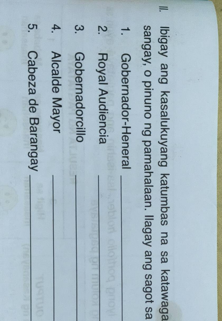 Ibigay ang kasalukuyang katumbas na sa katawaga 
sangay, o pinuno ng pamahalaan. llagay ang sagot sa 
1. Gobernador-Heneral_ 
2. Royal Audiencia_ 
3. Gobernadorcillo_ 
4. Alcalde Mayor_ 
5. Cabeza de Barangay_