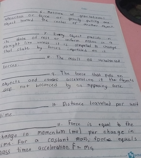 Measure of gravitational 
attraction or force or gravity pulling one 
objact toward the center of another object 
_7. Every object presists.n 
its state of rest or uniform motion in a 
straight line unless it is compelled to change 
that stake by forces impressed on it 
_8. The result of unbalanced 
forces. 
_9. The force that pulls on 
objects and causes occeleration if the objects 
are not bolanced by an opposing force 
_ 
16. Distance travelled per unit 
time. 
_ 
11. Force is equal to the 
change in momentum (mv) per change in 
ime. For a costant mass, force equals 
hass times acceleration. F=Mg
serl
