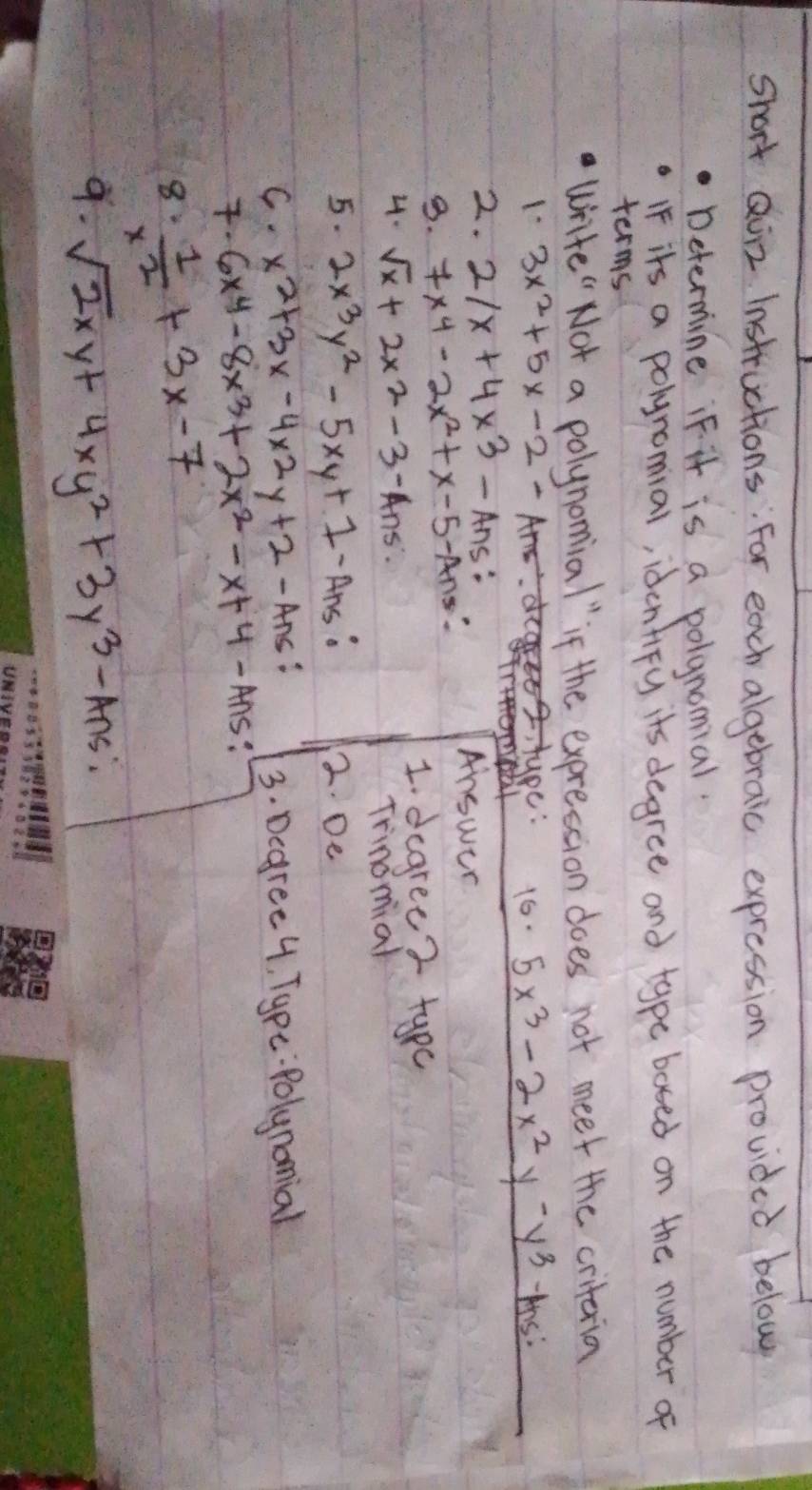 short Quiz Instructions: For each algebraic expression provided below 
Determine iF it is a polgnomial. 
IF its a polynomial, identiFy its degree and type bosed on the number of 
terms 
write " Not a polynomial" if the exprestion does not meet the criteria 
1 3x^2+5x-2- is: 
uY 16. 5x^3-2x^2y -y^3
2. 2/x+4* 3 Ans: Answer 
B. 7x^4-2x^2+x-5 - Ans 
2. sqrt(x)+2x^2-3-Ans. 
1. degree ? typ 
Trinomial 
5. 2x^3y^2-5xy+1-Axs 2. De 
C. x^2+3x-4* 2y+2-Ans 3. Degree 4, Tgpe:Polynomial 
. 6x^4-8x^3+2x^2-x+4-Ans : 
8  1/x^2 +3x-7
9. sqrt(2)xy+4xy^2+3y^3-Ans;