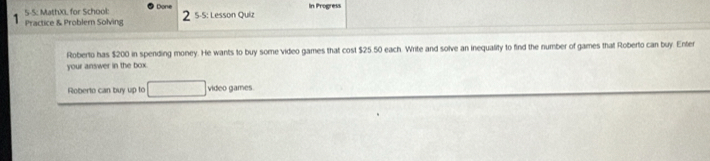 5-5: MathX. for School: Done In Progress 
Practice & Problem Solving 2 5-5: Lesson Quiz 
Roberto has $200 in spending money. He wants to buy some video games that cost $25.50 each. Write and solve an inequality to find the number of games that Roberto can buy. Enter 
your answer in the box. 
Roberto can buy up to □ video games