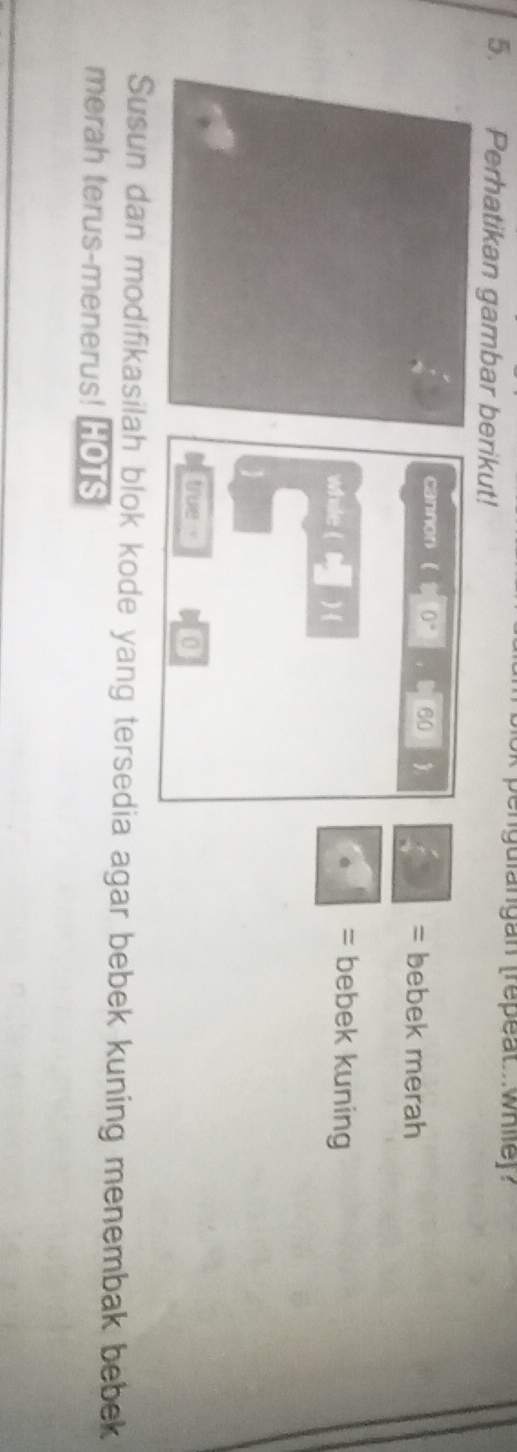 engulangan (repeat.. while)? 
5. Perhatikan gambar berikut! 
cannon 0° 60  = bebek merah 
while ( ) 
= bebek kuning 
true 0 
Susun dan modifikasilah blok kode yang tersedia agar bebek kuning menembak bebek 
merah terus-menerus! HOTS