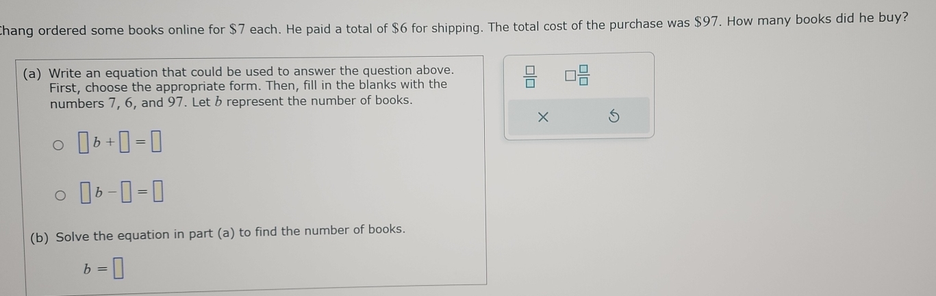 Chang ordered some books online for $7 each. He paid a total of $6 for shipping. The total cost of the purchase was $97. How many books did he buy? 
(a) Write an equation that could be used to answer the question above.  □ /□   □  □ /□  
First, choose the appropriate form. Then, fill in the blanks with the 
numbers 7, 6, and 97. Let & represent the number of books. 
×
□ b+□ =□
□ b-□ =□
(b) Solve the equation in part (a) to find the number of books.
b=□