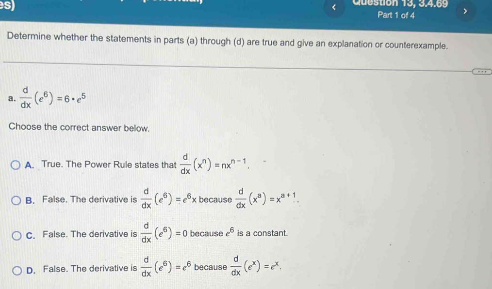 Question 13, 3.4.69
Part 1 of 4
Determine whether the statements in parts (a) through (d) are true and give an explanation or counterexample.
a.  d/dx (e^6)=6· e^5
Choose the correct answer below.
A. True. The Power Rule states that  d/dx (x^n)=nx^(n-1).
B. False. The derivative is  d/dx (e^6)=e^6x because  d/dx (x^a)=x^(a+1).
C. False. The derivative is  d/dx (e^6)=0 because e^6 is a constant.
D. False. The derivative is  d/dx (e^6)=e^6 because  d/dx (e^x)=e^x.