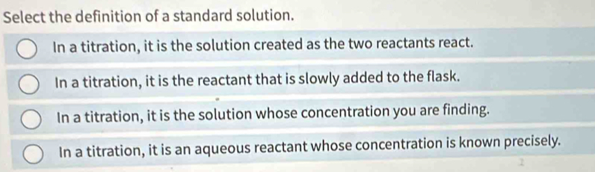 Select the definition of a standard solution.
In a titration, it is the solution created as the two reactants react.
In a titration, it is the reactant that is slowly added to the flask.
In a titration, it is the solution whose concentration you are finding.
In a titration, it is an aqueous reactant whose concentration is known precisely.
7