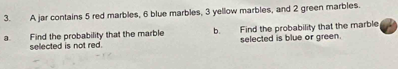 A jar contains 5 red marbles, 6 blue marbles, 3 yellow marbles, and 2 green marbles. 
a Find the probability that the marble b. Find the probability that the marble 
selected is not red. selected is blue or green.