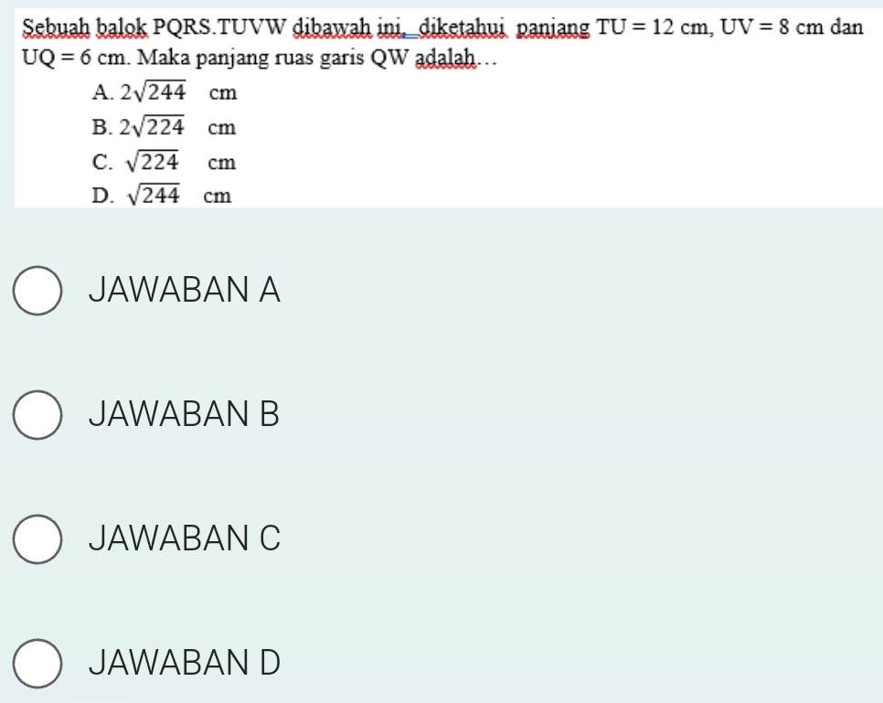 Sebuah balok PQRS.TUVW dibawah ini,_diketahui paniang TU=12cm, UV=8cm dan
UQ=6cm. Maka panjang ruas garis QW adalah..
A. 2sqrt(244)cm
B. 2sqrt(224)cm
C. sqrt(224)cm
D. sqrt(244)cm
JAWABAN A
JAWABAN B
JAWABAN C
JAWABAN D