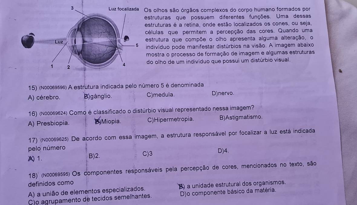 olhos são órgãos complexos do corpo humano formados por
estruturas que possuem diferentes funções. Uma dessas
estruturas é a retina, onde estão localizados os cones, ou seja,
células que permitem a percepção das cores. Quando uma
estrutura que compõe o olho apresenta alguma alteração, o
indivíduo pode manifestar distúrbios na visão. A imagem abaixo
mostra o processo de formação de imagem e algumas estruturas
do olho de um indivíduo que possui um distúrbio visual.
15) (№00069596) A estrutura indicada pelo número 5 é denominada
A) cérebro. B)gânglio. C)medula. D)nervo.
16) (n00069624) Como é classificado o distúrbio visual representado nessa imagem?
A) Presbiopia. D)Miopia. C)Hipermetropia. B)Astigmatismo.
17) (n00069625) De acordo com essa imagem, a estrutura responsável por focalizar a luz está indicada
pelo número
A 1. B) 2.
C) 3 D)4.
18) (N00069595) Os componentes responsáveis pela percepção de cores, mencionados no texto, são
definidos como
A) a união de elementos especializados. B) a unidade estrutural dos organismos.
C)o agrupamento de tecidos semelhantes. D)o componente básico da matéria.