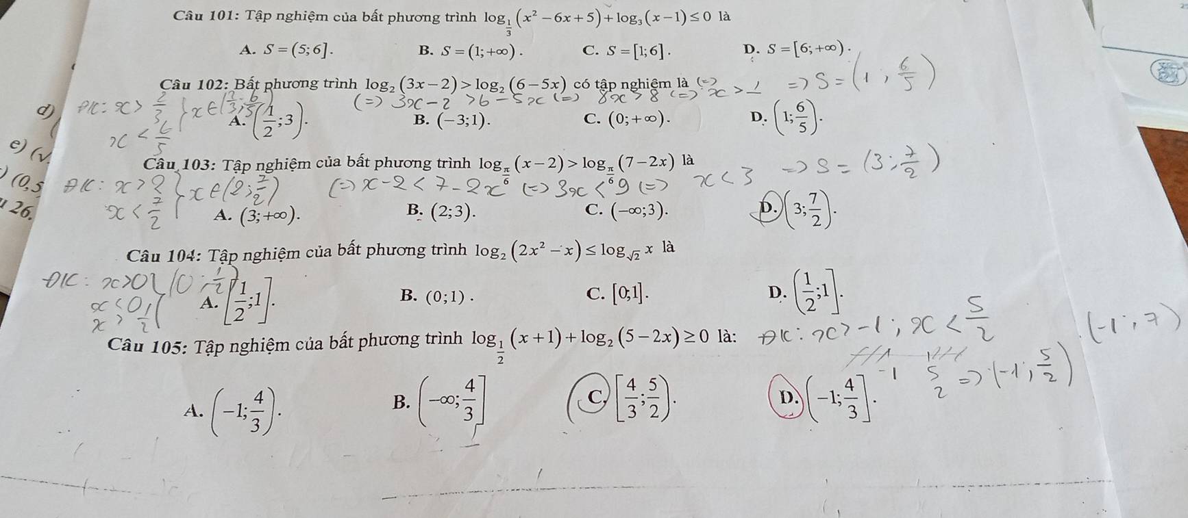 Tập nghiệm của bất phương trình log _ 1/3 (x^2-6x+5)+log _3(x-1)≤ 0
A. S=(5;6]. B. S=(1;+∈fty ). C. S=[1;6]. D. S=[6;+∈fty ). 
Câu 102: Bất phương trình là og_2(3x-2)>log _2(6-5x) có tập nghiệm là
-2
B. (-3;1). C. 0;+∈fty ). D. (1; 6/5 ). 
J (
Câu 103: Tập nghiệm của bất phương trình log _π (x-2)>log _π (7-2x) a
(0,5)
26. B. (2;3). (-∈fty ;3). b. )(3; 7/2 ).
A. (3;+∈fty ). 
C.
Câu 104: Tập nghiệm của bất phương trình log _2(2x^2-x)≤ log _sqrt(2)xla
A. [ 1/2 ,1]
B. (0;1). C. [0;1]. D. ( 1/2 ;1]. 
Câu 105: Tập nghiệm của bất phương trình log _ 1/2 (x+1)+log _2(5-2x)≥ 0 là:
A. (-1; 4/3 ).
B. (-∈fty ; 4/3 ] [ 4/3 ; 5/2 ). D. )(-1; 4/3 ]. 
C,