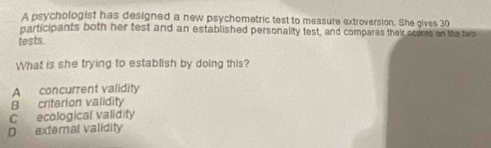 A psychologist has designed a new psychometric test to measure extroversion. She gives 30
participants both her test and an established personality test, and compares their scores on the two
tests.
What is she trying to establish by doing this?
A concurrent validity
B criterion validity
C ecological validity
D external validity