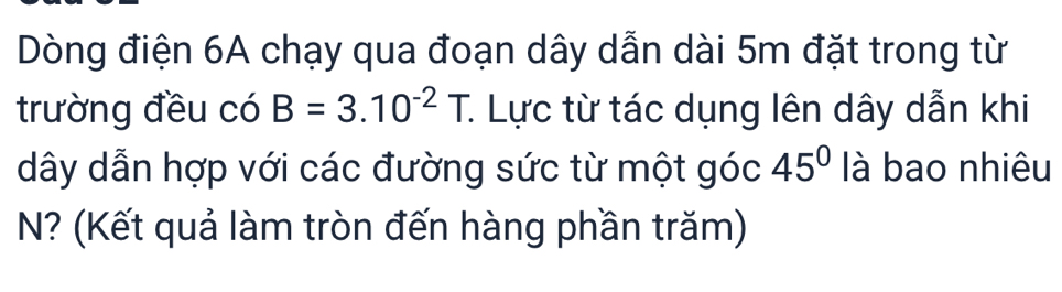 Dòng điện 6A chạy qua đoạn dây dẫn dài 5m đặt trong từ 
trường đều có B=3.10^(-2)T. : Lực từ tác dụng lên dây dẫn khi 
dây dẫn hợp với các đường sức từ một góc 45° là bao nhiêu 
N? (Kết quả làm tròn đến hàng phần trăm)