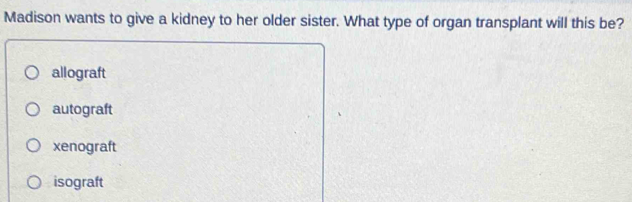 Madison wants to give a kidney to her older sister. What type of organ transplant will this be?
allograft
autograft
xenograft
isograft