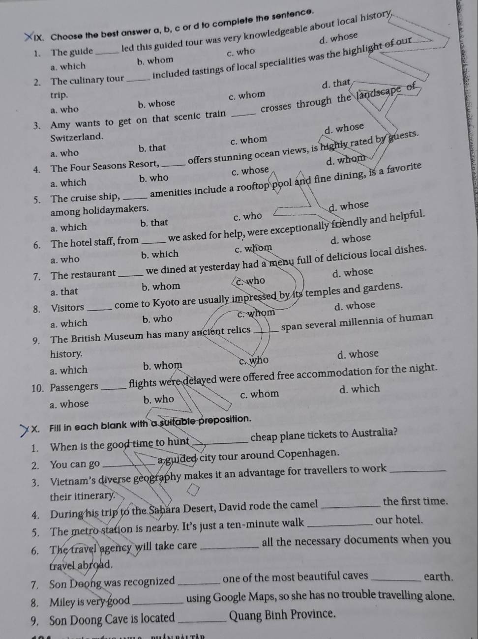 Choose the best answer a, b, c or d to complete the sentence.
1. The guide _led this guided tour was very knowledgeable about local history
d. whose
c. who
included tastings of local specialities was the highlight of our
a. which b. whom
2. The culinary tour_
d. that
trip.
crosses through the landscape of
a. who b. whose c. whom
3. Amy wants to get on that scenic train_
Switzerland.
a. who b. that c. whom d. whose
offers stunning ocean views, is highly rated by guests.
4. The Four Seasons Resort,
a. which b. who c. whose d. whom
5. The cruise ship, _amenities include a rooftop pool and fine dining, is a favorite
among holidaymakers.
d. whose
a. which b. that c. who
6. The hotel staff, from _we asked for help, were exceptionally friendly and helpful.
a. who b. which c. whom d. whose
7. The restaurant _we dined at yesterday had a menu full of delicious local dishes.
a. that b. whom c. who d. whose
8. Visitors _come to Kyoto are usually impressed by its temples and gardens.
a. which b. who c. whom d. whose
9. The British Museum has many ancient relics _span several millennia of human
history.
a, which b. whom c. who d. whose
10. Passengers _flights were delayed were offered free accommodation for the night.
a. whose b. who c. whom d. which
X X. Fill in each blank with a suitable preposition.
1. When is the good time to hunt _cheap plane tickets to Australia?
2. You can go _a guided city tour around Copenhagen.
3. Vietnam’s diverse geography makes it an advantage for travellers to work_
their itinerary. the first time.
4. During his trip to the Sahara Desert, David rode the camel_
5. The metro station is nearby. It’s just a ten-minute walk_
our hotel.
6. The travel agency will take care _all the necessary documents when you
travel abroad.
7. Son Doong was recognized _one of the most beautiful caves _earth.
8. Miley is very good_ using Google Maps, so she has no trouble travelling alone.
9. Son Doong Cave is located_ Quang Binh Province.