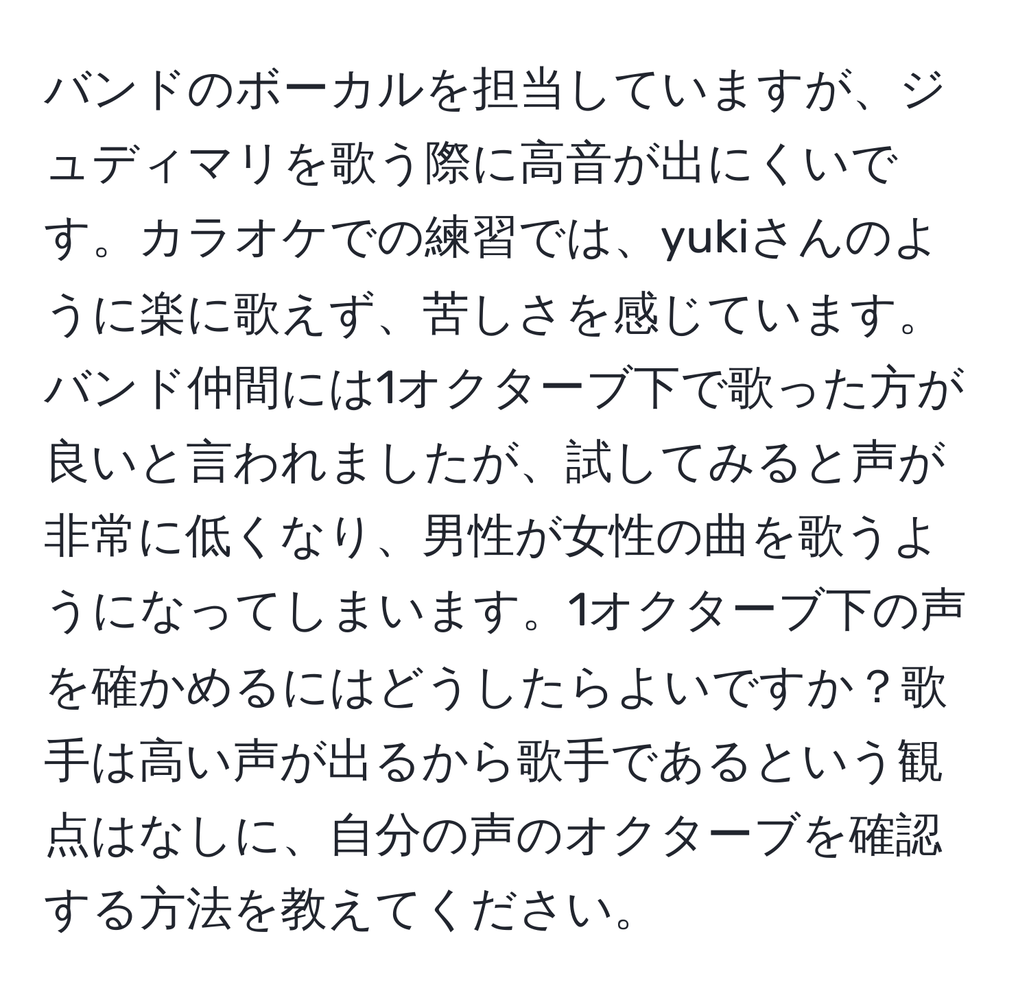 バンドのボーカルを担当していますが、ジュディマリを歌う際に高音が出にくいです。カラオケでの練習では、yukiさんのように楽に歌えず、苦しさを感じています。バンド仲間には1オクターブ下で歌った方が良いと言われましたが、試してみると声が非常に低くなり、男性が女性の曲を歌うようになってしまいます。1オクターブ下の声を確かめるにはどうしたらよいですか？歌手は高い声が出るから歌手であるという観点はなしに、自分の声のオクターブを確認する方法を教えてください。