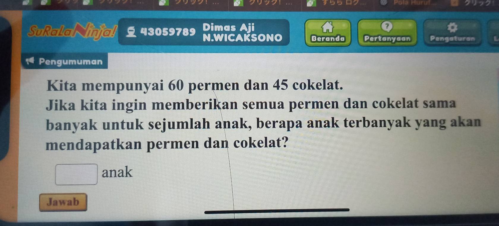 b5 Pola Hurul 
SuRalal inja! 43059789 Dimas D 
N.WICAKSONO Beranda Pertanyaan Pengaturan L 
Pengumuman 
Kita mempunyai 60 permen dan 45 cokelat. 
Jika kita ingin memberikan semua permen dan cokelat sama 
banyak untuk sejumlah anak, berapa anak terbanyak yang akan 
mendapatkan permen dan cokelat? 
anak 
Jawab