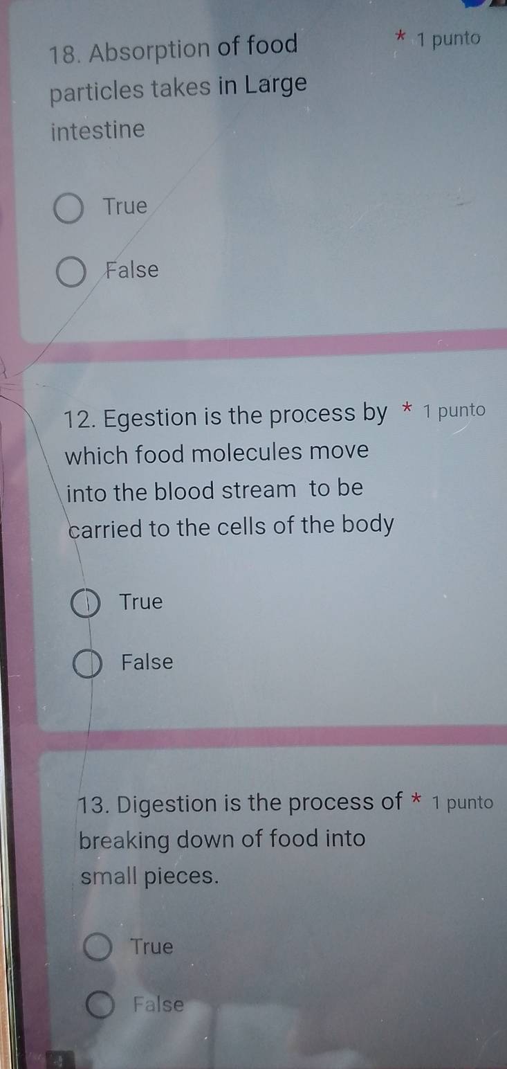 Absorption of food
* 1 punto
particles takes in Large
intestine
True
False
12. Egestion is the process by * 1 punto
which food molecules move
into the blood stream to be
carried to the cells of the body
True
False
13. Digestion is the process of * 1 punto
breaking down of food into
small pieces.
True
False