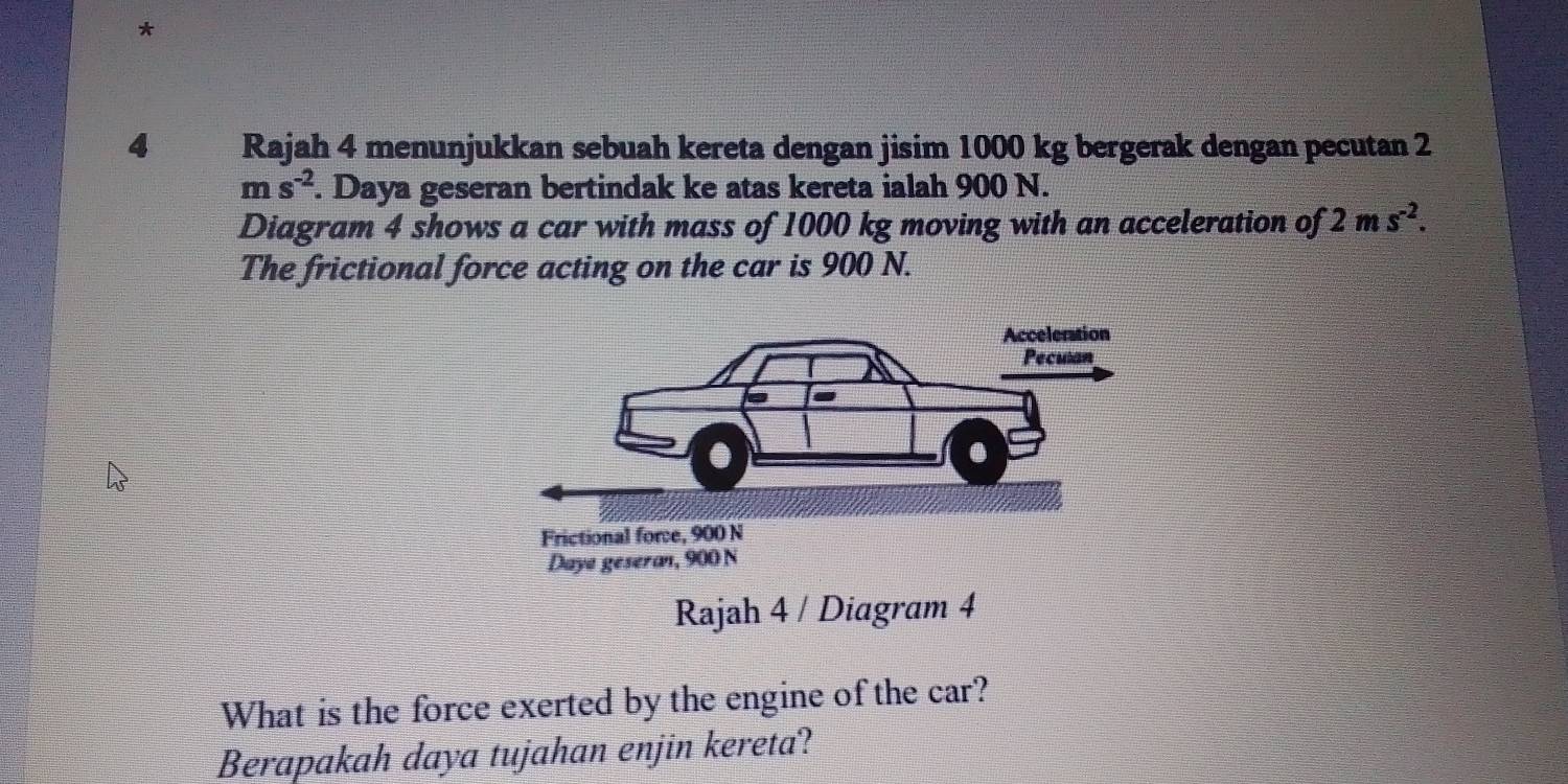 Rajah 4 menunjukkan sebuah kereta dengan jisim 1000 kg bergerak dengan pecutan 2
ms^(-2). Daya geseran bertindak ke atas kereta ialah 900 N. 
Diagram 4 shows a car with mass of 1000 kg moving with an acceleration of 2ms^(-2). 
The frictional force acting on the car is 900 N. 
Rajah 4 / Diagram 4 
What is the force exerted by the engine of the car? 
Berapakah daya tujahan enjin kereta?