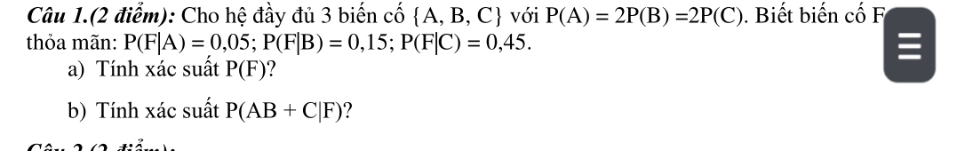 Câu 1.(2 điểm): Cho hệ đầy đủ 3 biến cố A, B, C với P(A)=2P(B)=2P(C) ). Biết biến cố F 
thỏa mãn: P(F|A)=0,05; P(F|B)=0,15; P(F|C)=0,45. 
a) Tính xác suất P(F) ? 
b) Tính xác suất P(AB+C|F) ?