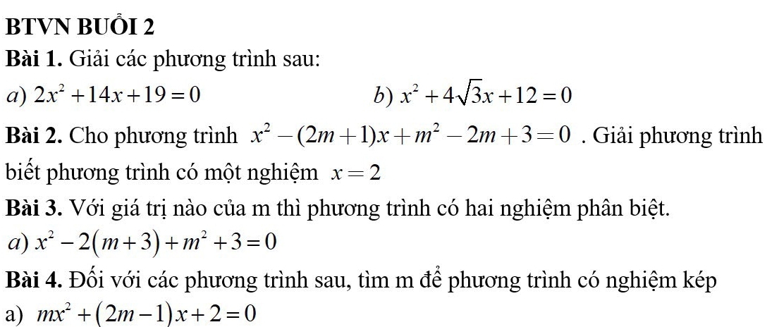 BTVN BUÕI 2 
Bài 1. Giải các phương trình sau: 
a) 2x^2+14x+19=0 b) x^2+4sqrt(3)x+12=0
Bài 2. Cho phương trình x^2-(2m+1)x+m^2-2m+3=0. Giải phương trình 
biết phương trình có một nghiệm x=2
Bài 3. Với giá trị nào của m thì phương trình có hai nghiệm phân biệt. 
a) x^2-2(m+3)+m^2+3=0
Bài 4. Đối với các phương trình sau, tìm m để phương trình có nghiệm kép 
a) mx^2+(2m-1)x+2=0