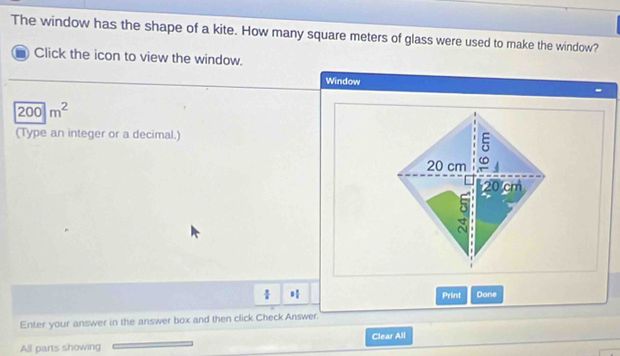 The window has the shape of a kite. How many square meters of glass were used to make the window? 
Click the icon to view the window. 
Window
200m^2
(Type an integer or a decimal.)
 □ /□   □  □ /□   Print Done 
Enter your answer in the answer box and then click Check Answer. 
Clear All 
All parts showing