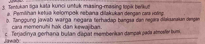 Jawab. 
_ 
3. Tentukan tiga kata kunci untuk masing-masing topik berikut! 
a. Pemilihan ketua kelompok rebana dilakukan dengan cara voting. 
b. Tanggung jawab warga negara terhadap bangsa dan negara dilaksanakan dengan 
cara memenuhi hak dan kewajiban. 
_ 
c Terjadinya gerhana bulan dapat memberikan dampak pada atmosfer bumi, 
Jawab: