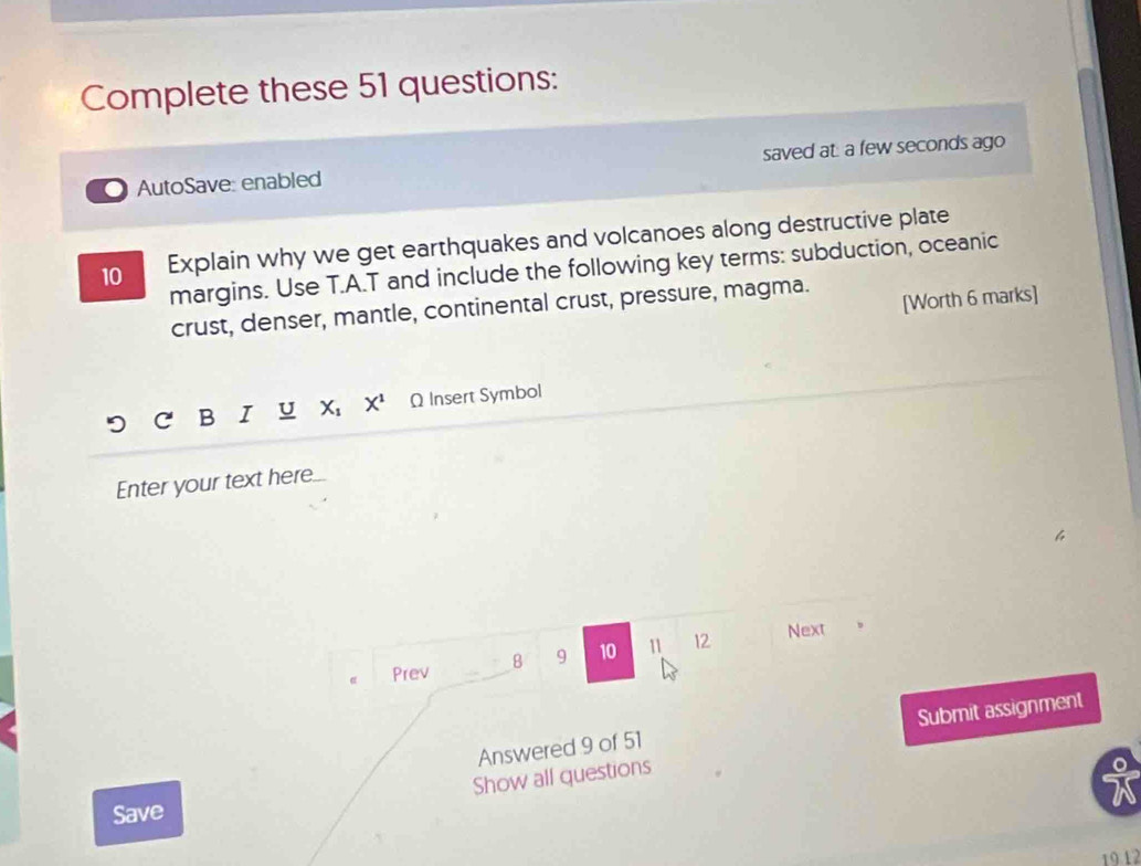 Complete these 51 questions: 
AutoSave: enabled saved at: a few seconds ago 
10 Explain why we get earthquakes and volcanoes along destructive plate 
margins. Use T.A.T and include the following key terms: subduction, oceanic 
[Worth 6 marks] 
crust, denser, mantle, continental crust, pressure, magma. 
B I U X X^1 Ω Insert Symbol 
Enter your text here 
Prev B 9 10 11 12 Next 
Submit assignment 
Answered 9 of 51 
Show all questions 
Save 
19 12