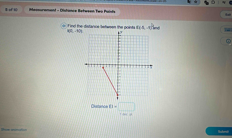 =en-0
5 of 10 Measurement - Distance Between Two Points 
Exit 
Find the distance between the points E(-5,-1) and
I(0,-10). 
i 
Distance EI=□
1 dec pl. 
Show animation Submit