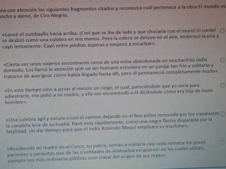 ea con atención los siguientes fragmentos citados y reconozca cuál pertenece a la obra El mundo es 
ancho y ajeno, de Ciro Alegría. 
«Lancé el zumbayllu hacia arriba. ¡Creí que se iba de lado y que chocaría con el muro! El cordel 
se deslizó como una culebra en mis manos. Pero la esfera se detuvo en el aire, enderezó la púa y 
cayó lentamente. Cayó entre piedras ásperas y empezó a escarbar». 
«Cierta vez unos viajeros encontraron cerca de una mina abandonada un muchachito indio 
dormido. Les llamó la atención que un ser humano estuviera en un paraje tan frío y solitario y 
trataron de averiguar cómo había llegado hasta alli, pero él permaneció completamente mudo». 
«En este tiempo vino a posar al mesón un ciego, el cual, pareciéndole que yo sería para 
adiestrarle, me pidió a mi madre, y ella me encomendó a él diciéndole cómo era hijo de buen 
hombre». 
«Una culebra ágil y oscura cruzó el camino dejando en el fino polvo removido por los viandantes 
la canaleta leve de su huella. Pasó muy rápidamente, como una negra flecha disparada por la 
fatalidad, sin dar tiempo para que el indio Rosendo Maqui empleara su machete». 
«Residiendo mi madre en el Cuzco, su patria, venían a visitarla casi cada semana los pocos 
parientes y parientas que de las crueldades de Atahualpa escaparon: en las cuales visitas, 
siempre sus más ordinarias pláticas eran tratar del origen de sus reyes».