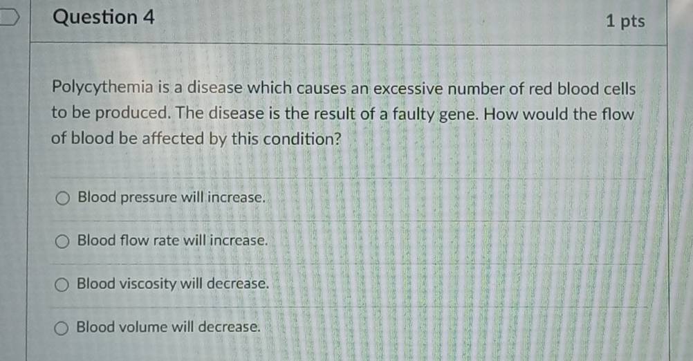 Polycythemia is a disease which causes an excessive number of red blood cells
to be produced. The disease is the result of a faulty gene. How would the flow
of blood be affected by this condition?
Blood pressure will increase.
Blood flow rate will increase.
Blood viscosity will decrease.
Blood volume will decrease.