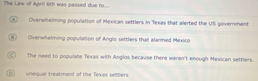 The Law of April 6th was passed due to...
A Overwhelming population of Mexican settlers in Texas that alerted the US government
Overwhelming population of Anglo settlers that alarmed Mexico
The need to populate Texas with Anglos because there weren't enough Mexican settlers.
unequal treatment of the Texas settlers