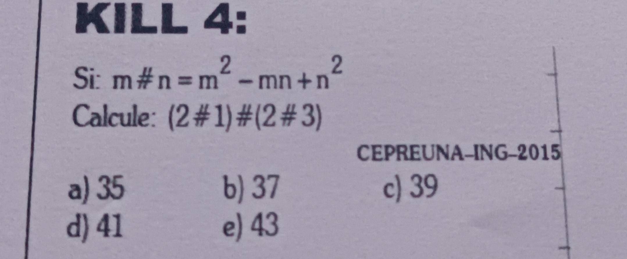 KILL 4:
Si: m# n=m^2-mn+n^2
Calcule: (2# 1)# (2# 3)
CEPREUNA-ING-2015
a) 35 b) 37 c) 39
d) 41 e) 43