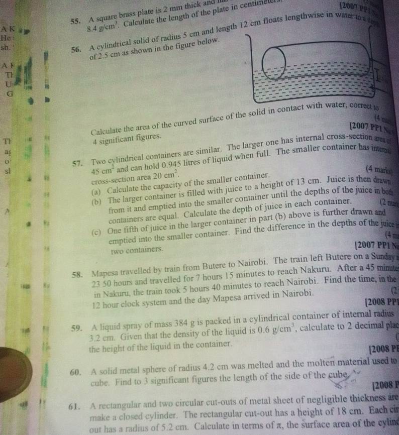 A square brass plate is 2 mm thick and II
A K
8.4g/cm^3 Calculate the length of the plate in centimel
  
[2007 PPI N
56. A cylindrical solid of radius 5 cm and length 12 cm floats lengthwise in water to a dep
He:
sh. '
of 2.5 cm as shown in the figure below.
A F
Th
U
G
Calculate the area of the curved surface of the solid in contact with water, correct to
(4 mis
[2007 PP1 N
T 4 significant figures.
a
45cm^2 and can hold 0.945 litres of liquid when full. The smaller container has intem
0
57. Two cylindrical containers are similar. The larger one has internal cross-section aee
sl
cross-section area 20cm^2.
(a) Calculate the capacity of the smaller container.
(4 marks)
(b) The larger container is filled with juice to a height of 13 cm. Juice is then drawn
from it and emptied into the smaller container until the depths of the juice in bot
containers are equal. Calculate the depth of juice in each container. (2 ma
(c) One fifth of juice in the larger container in part (b) above is further drawn and
3 
emptied into the smaller container. Find the difference in the depths of the juice
(4 m
two containers.
[2007 PP1 No
58. Mapesa travelled by train from Butere to Nairobi. The train left Butere on a Sunday
8 g 23 50 hours and travelled for 7 hours 15 minutes to reach Nakuru. After a 45 mints
in Nakuru, the train took 5 hours 40 minutes to reach Nairobi. Find the time, in the
12 hour clock system and the day Mapesa arrived in Nairobi.
(2
[2008 PP]
59. A liquid spray of mass 384 g is packed in a cylindrical container of internal radius
3.2 cm. Given that the density of the liquid is 0.6g/cm^3 , calculate to 2 decimal pla
the height of the liquid in the container.
[2008 PP
60. A solid metal sphere of radius 4.2 cm was melted and the molten material used to
cube. Find to 3 significant figures the length of the side of the cube
[2008 P
61. A rectangular and two circular cut-outs of metal sheet of negligible thickness are
make a closed cylinder. The rectangular cut-out has a height of 18 cm. Each ci
out has a radius of 5.2 cm. Calculate in terms of π, the surface area of the cylin