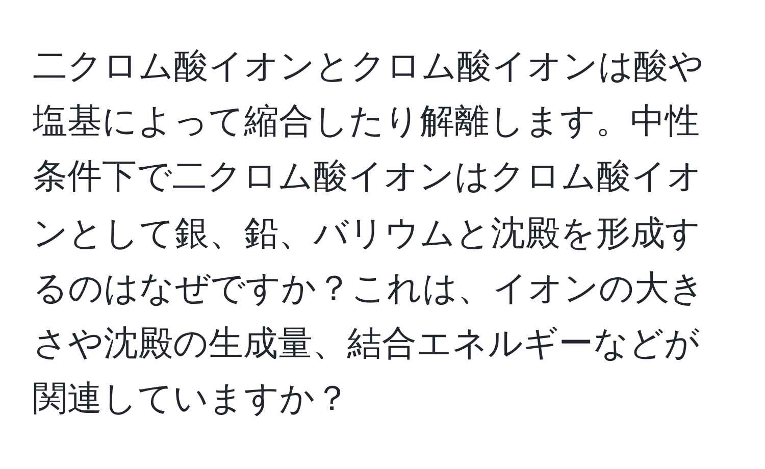 二クロム酸イオンとクロム酸イオンは酸や塩基によって縮合したり解離します。中性条件下で二クロム酸イオンはクロム酸イオンとして銀、鉛、バリウムと沈殿を形成するのはなぜですか？これは、イオンの大きさや沈殿の生成量、結合エネルギーなどが関連していますか？