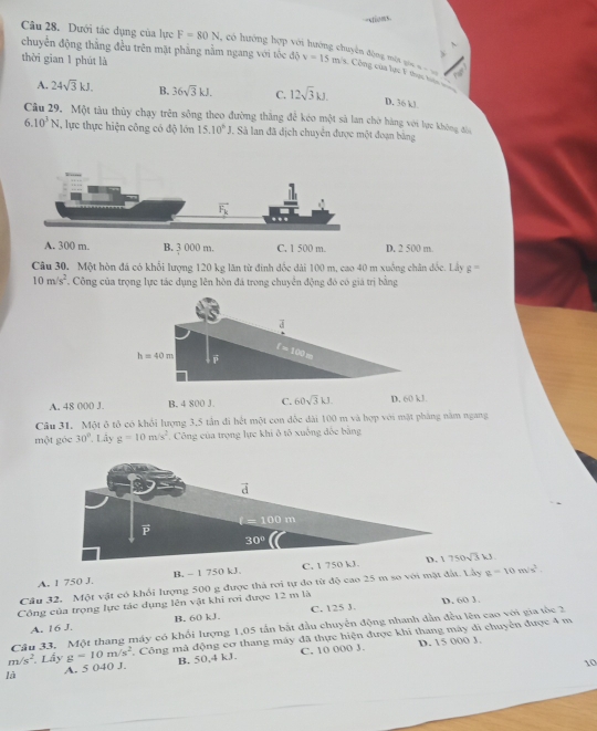 oms
Câu 28. Dưới tác dụng của lực F=80N , có hướng hợp vó
  
thời gian 1 phút là
đện động một gia ==
chuyển động thắng đều trên mặt phẳng nằm ngang với tốc độ v=15m/s Công của lực F thực hc
A. 24sqrt(3)kJ. B. 36sqrt(3)kJ. C. 12sqrt(3)kJ. D. 36 k!
Câu 29. Một tàu thủy chạy trên sống theo đường thắng để kéo một sả lan chờ hàng với lực không đâ
6.10^3N , lực thực hiện công có độ lớn 15.10^6J. Sà lan đã địch chuyển được một đoạn bằng
A. 300 m. B. 3 000 m. C. 1 500 m D. 2 500 m.
Câu 30. Một hòn đá có khổi lượng 120 kg lãn từ đinh đốc dài 100 m, cao 40 m xuống chân đốc. Lây g=
10m/s^2. Công của trọng lực tác dụng lên hòn đá trong chuyển động đó có giá trị bằng
A. 48 000 J. B. 4 800 J. C. 60sqrt(3)kJ D. 60 kJ.
Câu 31. Một ô tô có khổi lượng 3,5 tần đi hết một con đốc dài 100 m và hợp với mặt pháng năm ngang
một góc 30° Lây g=10m/s^2. Công của trọng lực khi ô tô xuống đốc bằng
d
t=100m
30°
A. 1 750 J. B, - 1 750 kJ C. 1 750 kJ D. 1750sqrt(3)W
Câu 32. Một vật có khổi lượng 500 g được thả roi tự đo từ độ cao 25 m so với mặt đất. Lây g=10m/s^2.
Công của trọng lực tác dụng lên vật khi rơi được 12 m là D. 60 1.
A. 16 J. B. 60 kJ. C. 125 J.
Câu 33, Một thang máy có khối lượng 1,05 tần bắt đầu chuyển động nhanh dẫn đều lên cao với gia tốc 3
m/s^2 Lầy g=10m/s^2 Công mà động cơ thang máy đã thực hiện được khi thang máy đi chuyển được 4 m
là A. 5 040 J B. 50,4 kJ. C. 10 000 J.
D. 15 000 J.
10