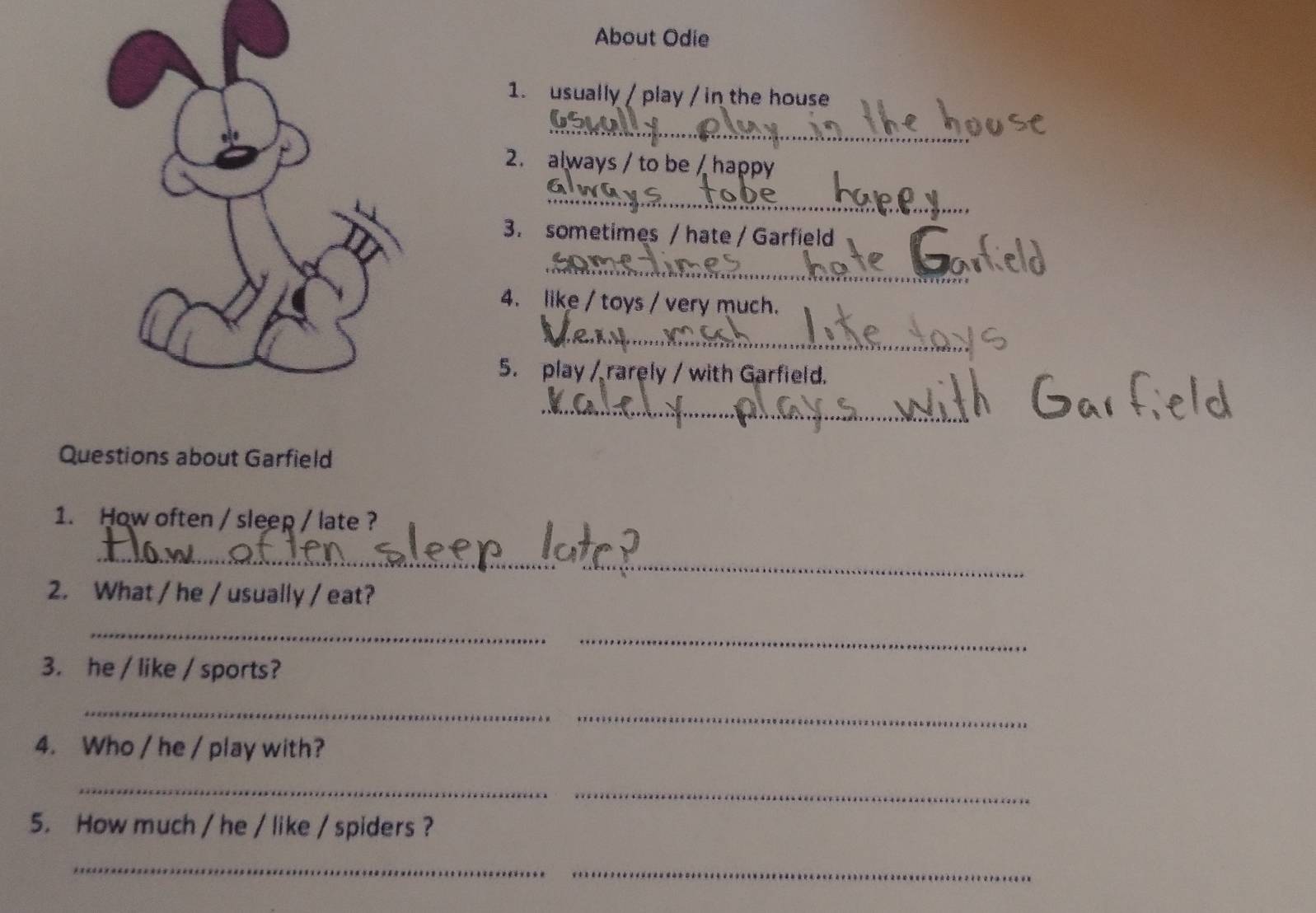 About Odie 
1. usually / play / in the house 
_ 
2. always / to be / happy 
_ 
3. sometimes / hate / Garfield 
_ 
4. like / toys / very much. 
_ 
5. play / rarely / with Garfield. 
_ 
Questions about Garfield 
1. How often / sleep / late ? 
_ 
2. What / he / usually / eat? 
_ 
_ 
3. he / like / sports? 
_ 
_ 
4. Who / he / play with? 
_ 
_ 
5. How much / he / like / spiders ? 
_ 
_