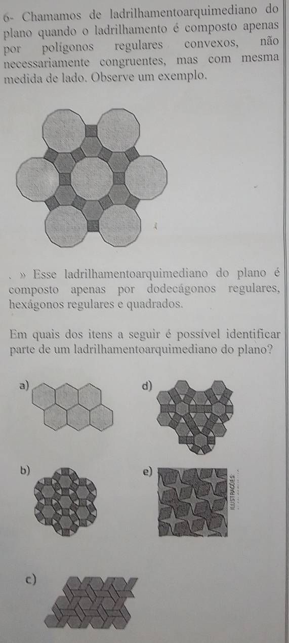 6- Chamamos de ladrilhamentoarquimediano do
plano quando o ladrilhamento é composto apenas
por polígonos regulares convexos, não
necessariamente congruentes, mas com mesma
medida de lado. Observe um exemplo.
» Esse ladrilhamentoarquimediano do plano é
composto apenas por dodecágonos regulares,
hexágonos regulares e quadrados.
Em quais dos itens a seguir é possível identificar
parte de um ladrilhamentoarquimediano do plano?
a
d
b
e
c