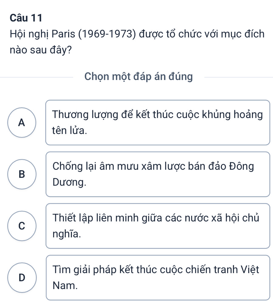 Hội nghị Paris (1969-1973) được tổ chức với mục đích
nào sau đây?
Chọn một đáp án đúng
Thương lượng để kết thúc cuộc khủng hoảng
A
tên lửa.
Chống lại âm mưu xâm lược bán đảo Đông
B
Dương.
Thiết lập liên minh giữa các nước xã hội chủ
C
nghĩa.
Tìm giải pháp kết thúc cuộc chiến tranh Việt
D
Nam.