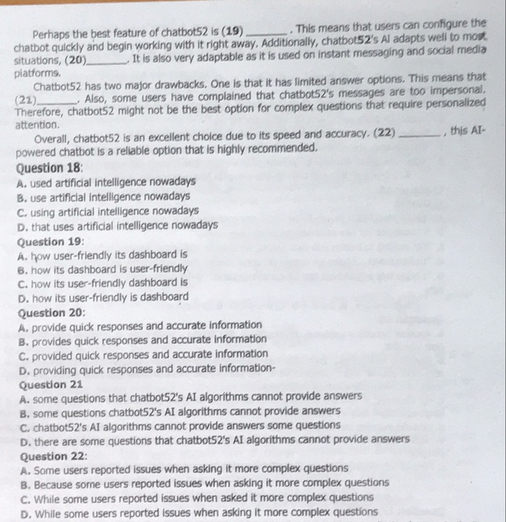 Perhaps the best feature of chatbot52 is (19) _. This means that users can configure the
chatbot quickly and begin working with it right away. Additionally, chatbot52's Al adapts well to most
situations, (20)_ . It is also very adaptable as it is used on instant messaging and social media
platforms.
Chatbot52 has two major drawbacks. One is that it has limited answer options. This means that
(21)_ . Also, some users have complained that chatbot52's messages are too impersonal.
Therefore, chatbot52 might not be the best option for complex questions that require personalized
attention.
Overall, chatbot52 is an excellent choice due to its speed and accuracy. (22) _, this AI-
powered chatbot is a reliable option that is highly recommended.
Question 18:
A. used artificial intelligence nowadays
B. use artificial intelligence nowadays
C. using artificial intelligence nowadays
D. that uses artificial intelligence nowadays
Question 19:
A. how user-friendly its dashboard is
B. how its dashboard is user-friendly
C. how its user-friendly dashboard is
D. how its user-friendly is dashboard
Question 20:
A. provide quick responses and accurate information
B. provides quick responses and accurate information
C. provided quick responses and accurate information
D. providing quick responses and accurate information-
Question 21
A. some questions that chatbot52's AI algorithms cannot provide answers
B. some questions chatbot52's AI algorithms cannot provide answers
C. chatbot52's AI algorithms cannot provide answers some questions
D. there are some questions that chatbot52's AI algorithms cannot provide answers
Question 22:
A. Some users reported issues when asking it more complex questions
B. Because some users reported issues when asking it more complex questions
C. While some users reported issues when asked it more complex questions
D. While some users reported issues when asking it more complex questions
