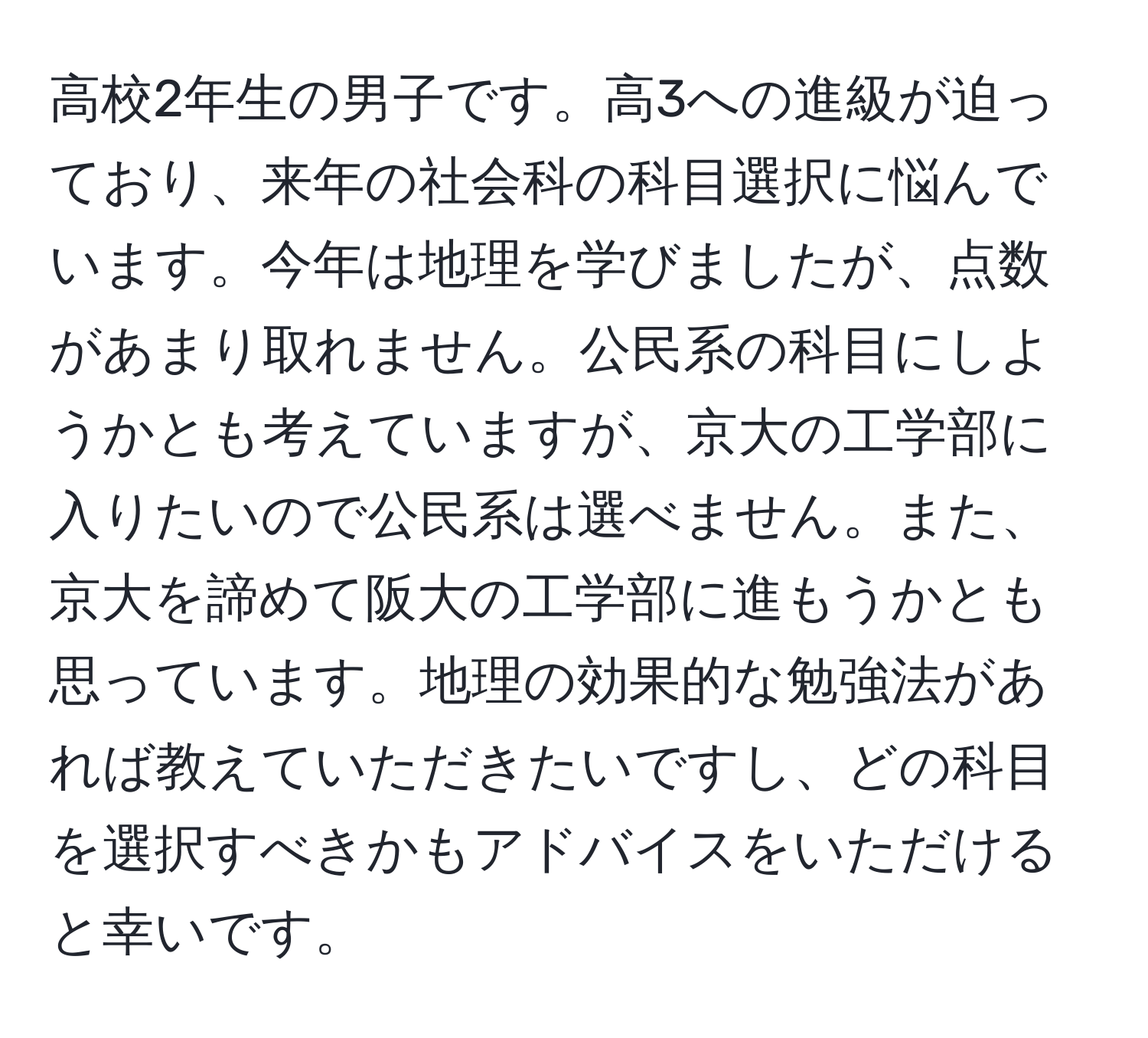 高校2年生の男子です。高3への進級が迫っており、来年の社会科の科目選択に悩んでいます。今年は地理を学びましたが、点数があまり取れません。公民系の科目にしようかとも考えていますが、京大の工学部に入りたいので公民系は選べません。また、京大を諦めて阪大の工学部に進もうかとも思っています。地理の効果的な勉強法があれば教えていただきたいですし、どの科目を選択すべきかもアドバイスをいただけると幸いです。