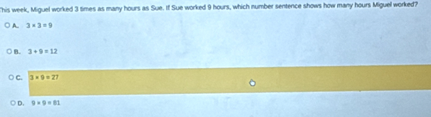 his week, Miguel worked 3 times as many hours as Sue. If Sue worked 9 hours, which number sentence shows how many hours Miguel worked?
A. 3* 3=9
B. 3+9=12
C. 3* 9=27
D. 9* 9=81