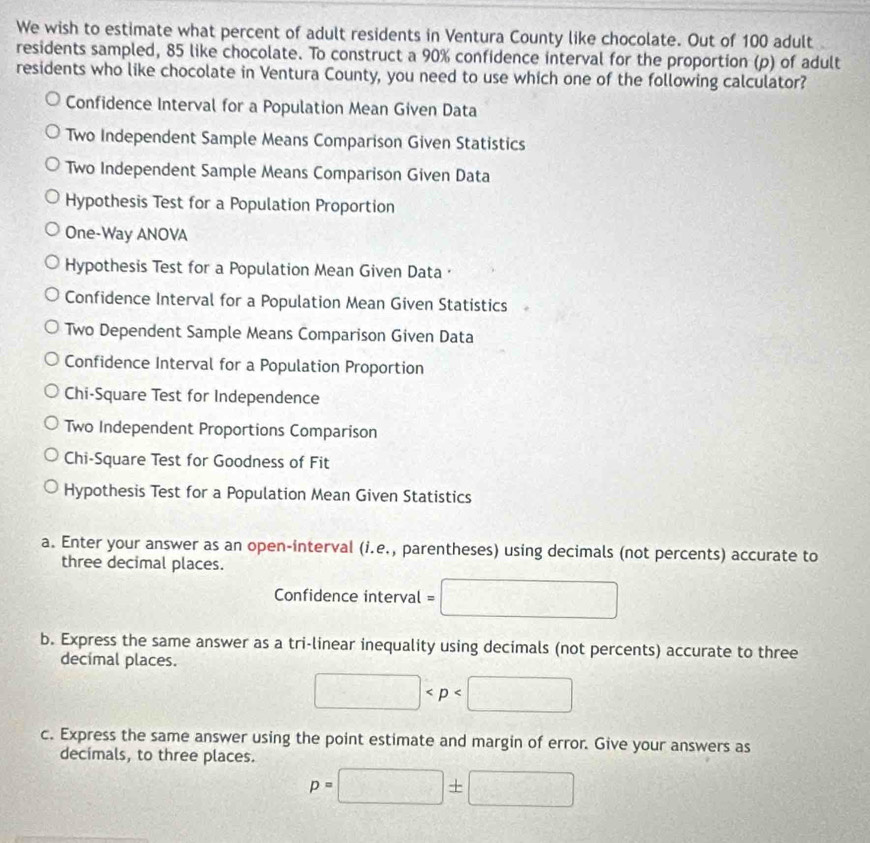 We wish to estimate what percent of adult residents in Ventura County like chocolate. Out of 100 adult
residents sampled, 85 like chocolate. To construct a 90% confidence interval for the proportion (p) of adult
residents who like chocolate in Ventura County, you need to use which one of the following calculator?
Confidence Interval for a Population Mean Given Data
Two Independent Sample Means Comparison Given Statistics
Two Independent Sample Means Comparison Given Data
Hypothesis Test for a Population Proportion
One-Way ANOVA
Hypothesis Test for a Population Mean Given Data ·
Confidence Interval for a Population Mean Given Statistics
Two Dependent Sample Means Comparison Given Data
Confidence Interval for a Population Proportion
Chi-Square Test for Independence
Two Independent Proportions Comparison
Chi-Square Test for Goodness of Fit
Hypothesis Test for a Population Mean Given Statistics
a. Enter your answer as an open-interval (i.e., parentheses) using decimals (not percents) accurate to
three decimal places.
Confidence interval =
b. Express the same answer as a tri-linear inequality using decimals (not percents) accurate to three
decimal places.
□  □° 
2,lambda +(k,k) 
c. Express the same answer using the point estimate and margin of error. Give your answers as
decimals, to three places.
p=| |± |