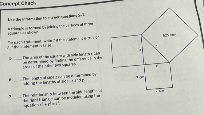 Concept Check
Use the information to answer questions 5-7.
A triangle is formed by joining the vertices of three
squares as shown.
For each statement, write 7 if the statement is true or
F if the statement is false.
5 _The area of the square with side length x can
be determined by finding the difference in the
areas of the other two squares.
6 _The length of side z can be determined by
adding the lengths of sides x and y.
7 _The relationship between the side lengths of
the right triangle can be modeled using the
equation x^2+y^2=z^2.