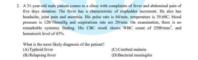 A 31-year-old male patient comes to a clinic with complaints of fever and abdominal pain of
five days duration. The fever has a characteristic of stepladder increment. He also has
headache, joint pain and anorexia. His pulse rate is 64/min, temperature is 39.60C, blood
pressure is 120/70mmHg and respirations rate are 20/min. On examination, there is no
remarkable systemic finding. His CBC result shows WBC count of 2500/mm^3 , and
hematocrit level of 43%.
What is the most likely diagnosis of the patient?
(A)Typhoid fever (C) Cerebral malaria
(B) Relapsing fever (D)Bacterial meningitis