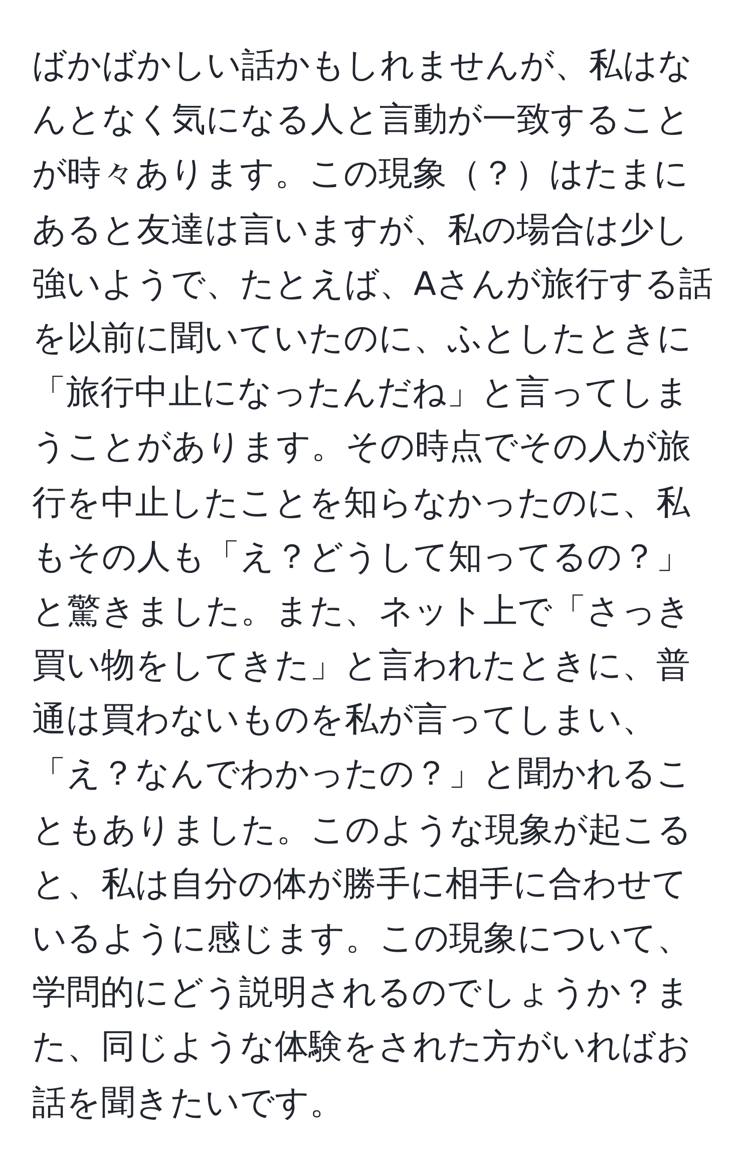 ばかばかしい話かもしれませんが、私はなんとなく気になる人と言動が一致することが時々あります。この現象？はたまにあると友達は言いますが、私の場合は少し強いようで、たとえば、Aさんが旅行する話を以前に聞いていたのに、ふとしたときに「旅行中止になったんだね」と言ってしまうことがあります。その時点でその人が旅行を中止したことを知らなかったのに、私もその人も「え？どうして知ってるの？」と驚きました。また、ネット上で「さっき買い物をしてきた」と言われたときに、普通は買わないものを私が言ってしまい、「え？なんでわかったの？」と聞かれることもありました。このような現象が起こると、私は自分の体が勝手に相手に合わせているように感じます。この現象について、学問的にどう説明されるのでしょうか？また、同じような体験をされた方がいればお話を聞きたいです。