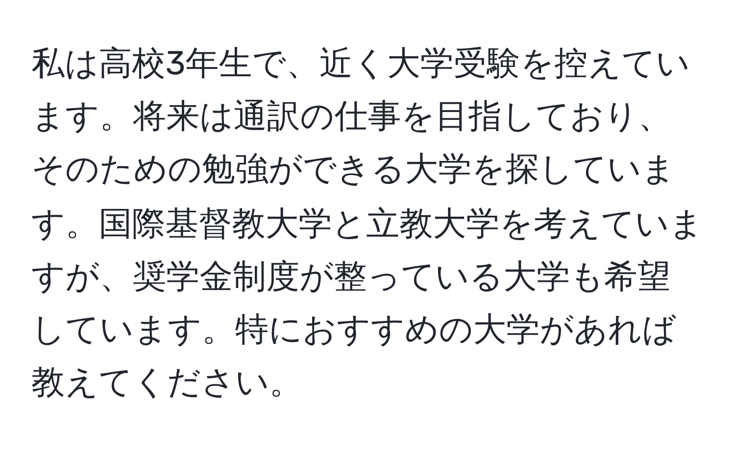 私は高校3年生で、近く大学受験を控えています。将来は通訳の仕事を目指しており、そのための勉強ができる大学を探しています。国際基督教大学と立教大学を考えていますが、奨学金制度が整っている大学も希望しています。特におすすめの大学があれば教えてください。