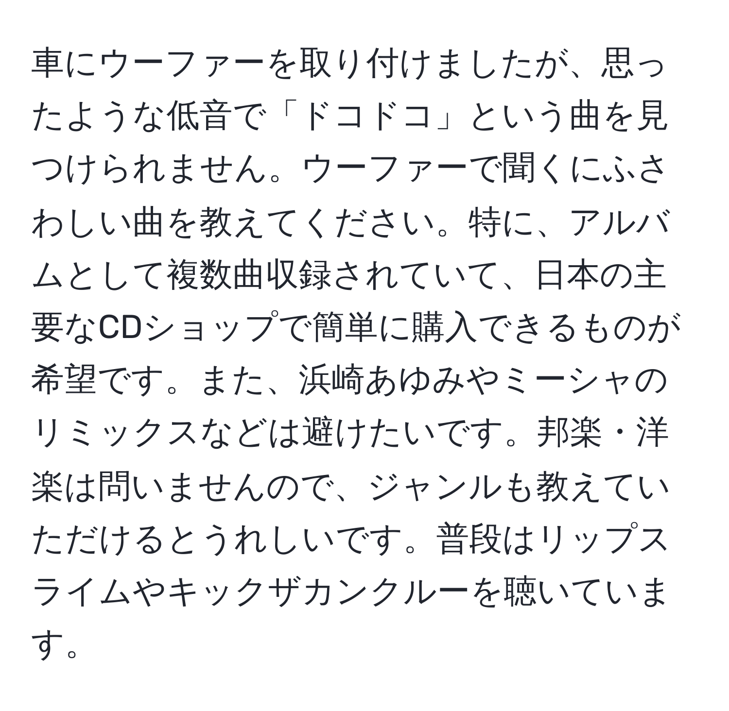 車にウーファーを取り付けましたが、思ったような低音で「ドコドコ」という曲を見つけられません。ウーファーで聞くにふさわしい曲を教えてください。特に、アルバムとして複数曲収録されていて、日本の主要なCDショップで簡単に購入できるものが希望です。また、浜崎あゆみやミーシャのリミックスなどは避けたいです。邦楽・洋楽は問いませんので、ジャンルも教えていただけるとうれしいです。普段はリップスライムやキックザカンクルーを聴いています。