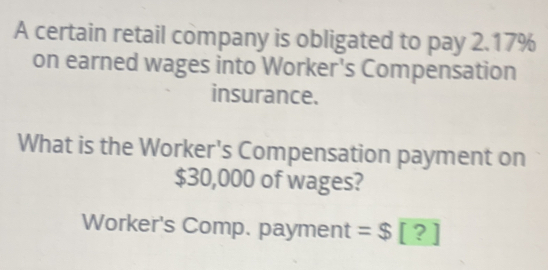 A certain retail company is obligated to pay 2.17%
on earned wages into Worker's Compensation 
insurance. 
What is the Worker's Compensation payment on
$30,000 of wages? 
Worker's Comp. payment =$ [ ?