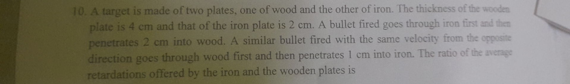 A target is made of two plates, one of wood and the other of iron. The thickness of the wooden 
plate is 4 cm and that of the iron plate is 2 cm. A bullet fired goes through iron first and then 
penetrates 2 cm into wood. A similar bullet fired with the same velocity from the opposite 
direction goes through wood first and then penetrates 1 cm into iron. The ratio of the average 
retardations offered by the iron and the wooden plates is