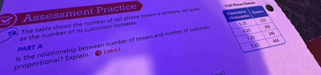 Assessment Practice 
14. The table shows the number of cell phone towers a company will build wers 
as the number of its customers increases. 
ls the relationship between number of towers and number of customers 
PART A 
proportional? Explain. 7.AR.4.1